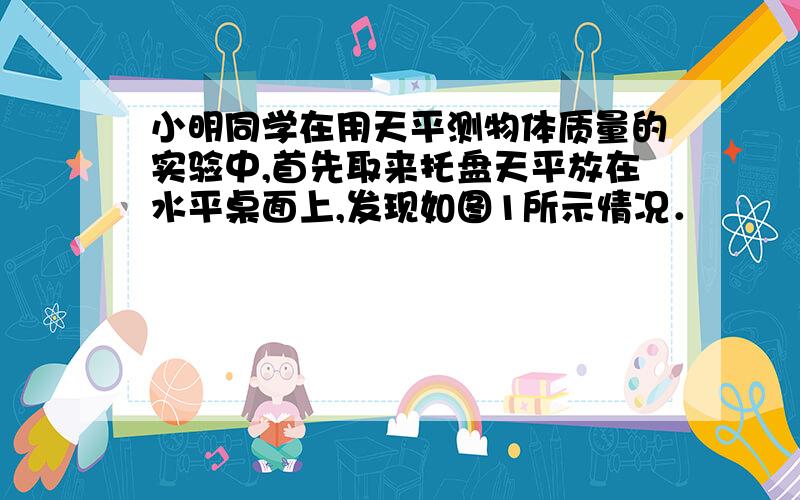 小明同学在用天平测物体质量的实验中,首先取来托盘天平放在水平桌面上,发现如图1所示情况．