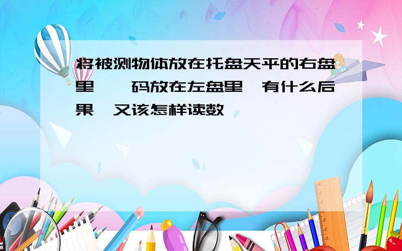 将被测物体放在托盘天平的右盘里,砝码放在左盘里,有什么后果,又该怎样读数