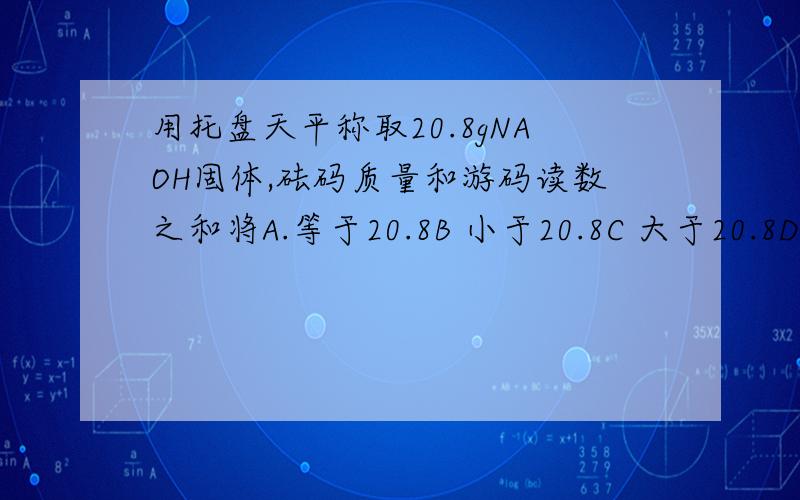 用托盘天平称取20.8gNAOH固体,砝码质量和游码读数之和将A.等于20.8B 小于20.8C 大于20.8D 无法确定