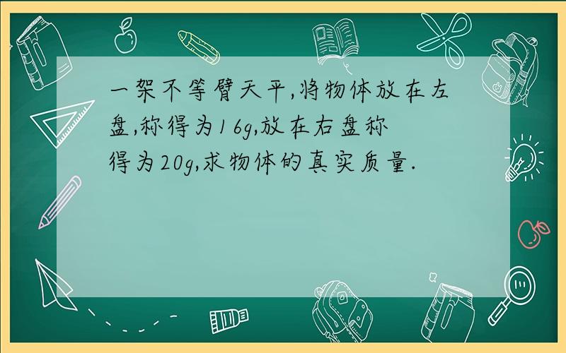 一架不等臂天平,将物体放在左盘,称得为16g,放在右盘称得为20g,求物体的真实质量.