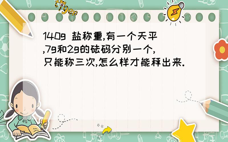 140g 盐称重,有一个天平,7g和2g的砝码分别一个,只能称三次,怎么样才能秤出来.