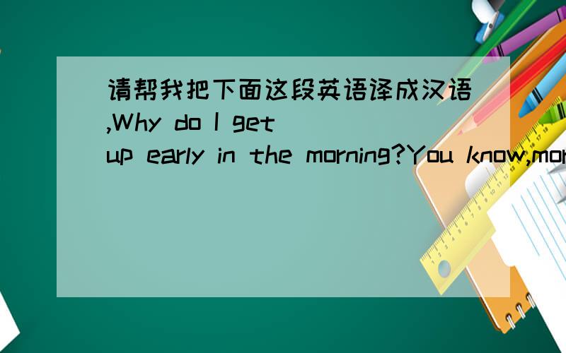 请帮我把下面这段英语译成汉语,Why do I get up early in the morning?You know,morning is the most fresh,cool and sound part of the whole day when you think that everything ,from the sea to the sun,people to animals and the surrounding,envi