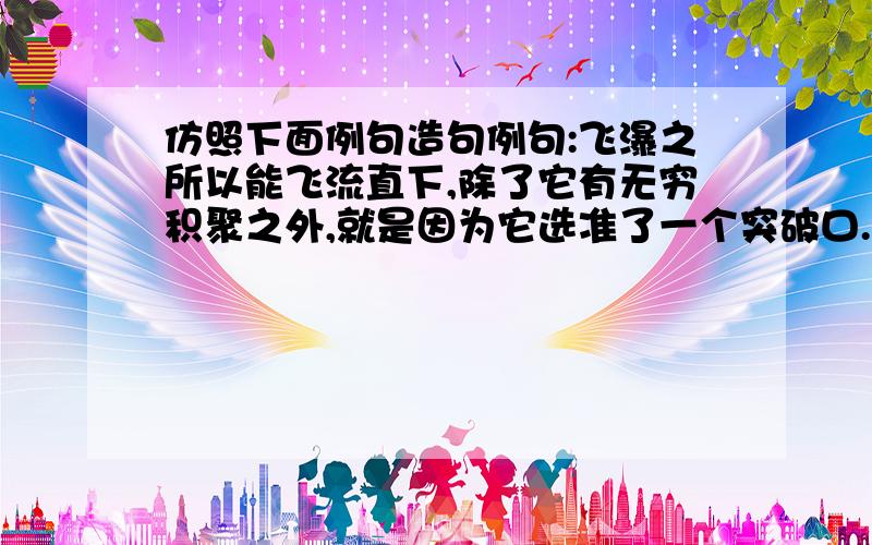 仿照下面例句造句例句:飞瀑之所以能飞流直下,除了它有无穷积聚之外,就是因为它选准了一个突破口.