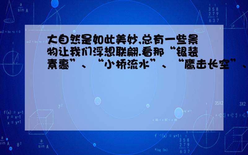 大自然是如此美妙,总有一些景物让我们浮想联翩.看那“银装素裹”、“小桥流水”、“鹰击长空”、“鱼翔浅底”、“黄叶纷飞”、“柳树萌芽”,你有什么感受?任选其中一处景物,完成句