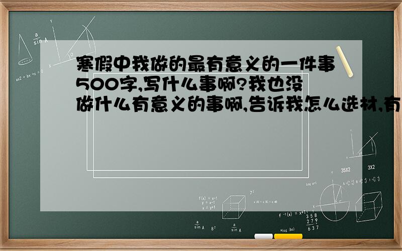 寒假中我做的最有意义的一件事500字,写什么事啊?我也没做什么有意义的事啊,告诉我怎么选材,有范文更好了