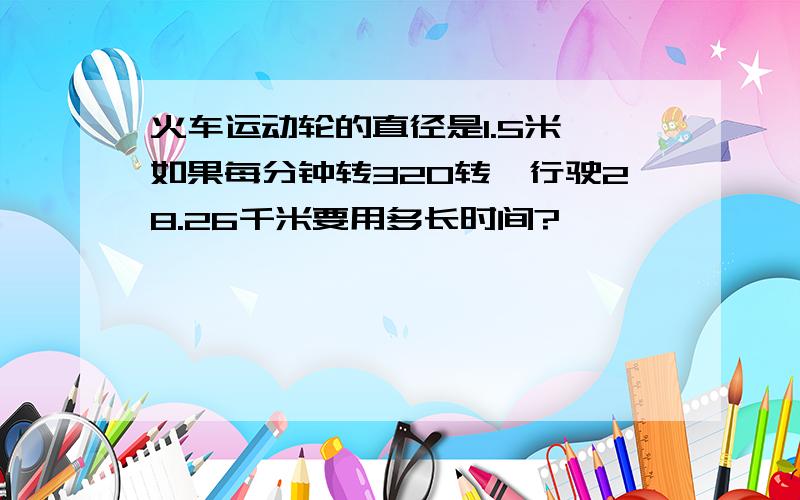 火车运动轮的直径是1.5米,如果每分钟转320转,行驶28.26千米要用多长时间?