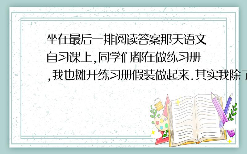 坐在最后一排阅读答案那天语文自习课上,同学们都在做练习册,我也摊开练习册假装做起来.其实我除了做些造句,看图作文之类适合我胡乱发挥的题目外,其他的根本懒得做.正噙①〔噙（qín）