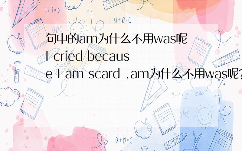 句中的am为什么不用was呢I cried because I am scard .am为什么不用was呢?