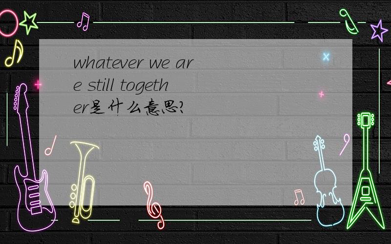 whatever we are still together是什么意思?