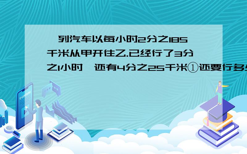 一列汽车以每小时2分之185千米从甲开往乙.已经行了3分之1小时,还有4分之25千米①还要行多少小时 ②两地相距多少千米