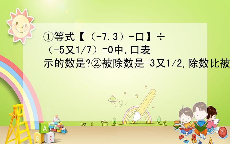 ①等式【（-7.3）-口】÷（-5又1/7）=0中,口表示的数是?②被除数是-3又1/2,除数比被除数小1又1/2,则商