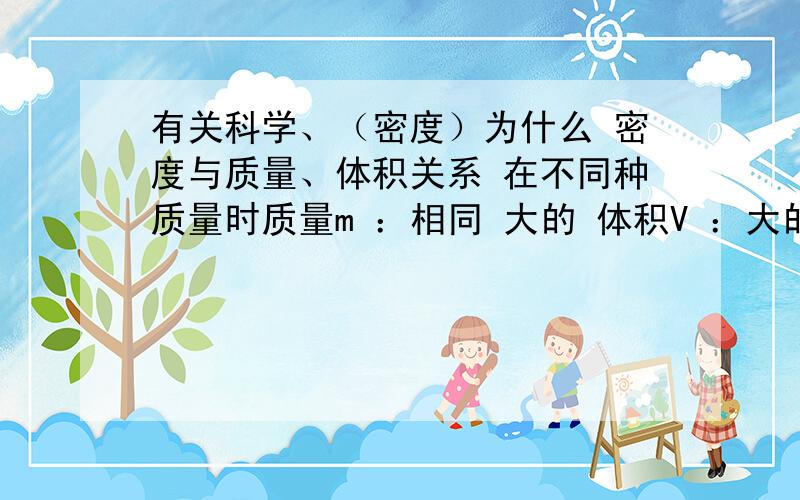 有关科学、（密度）为什么 密度与质量、体积关系 在不同种质量时质量m ：相同 大的 体积V ：大的 相同密度ρ ：小 大————————————————————ρ液＞ρ物时,物体______,最