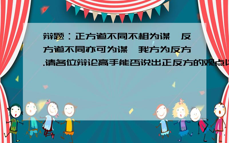 辩题：正方道不同不相为谋,反方道不同亦可为谋,我方为反方.请各位辩论高手能否说出正反方的观点以及答辩,发四辩稿也行哦