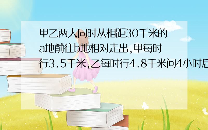 甲乙两人同时从相距30千米的a地前往b地相对走出,甲每时行3.5千米,乙每时行4.8千米问4小时后,两人相距多少千米