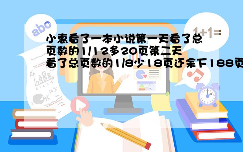 小惠看了一本小说第一天看了总页数的1/12多20页第二天看了总页数的1/8少18页还余下188页这本书共有多少页?