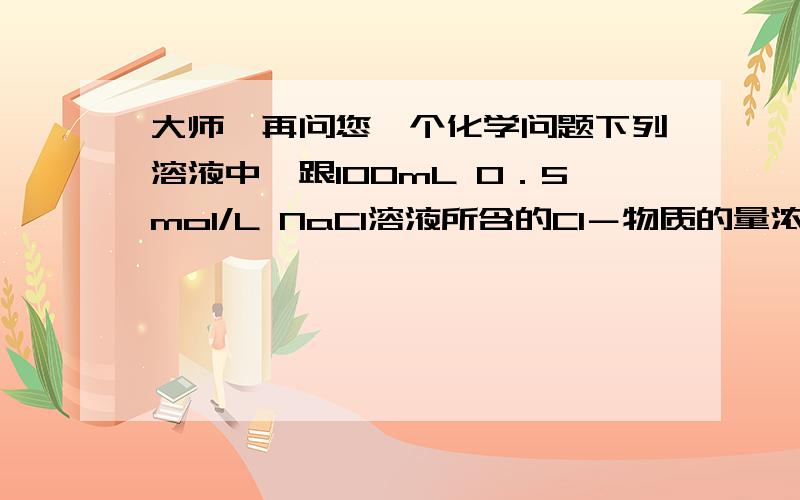 大师,再问您一个化学问题下列溶液中,跟100mL 0．5mol/L NaCl溶液所含的Cl－物质的量浓度相同的是……（    ）A．100mL 0．5mol/L MgCl2溶液        B200ml 0,25mol/L Nacl溶液 C．50ml 1mol/L NaCl溶液           D．2