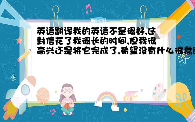 英语翻译我的英语不是很好,这封信花了我很长的时间,但我很高兴还是将它完成了,希望没有什么很蠢的错误,虽然用英文写信挺不容易的,但是我以后还是会常常给您写信的,希望不会让您感到