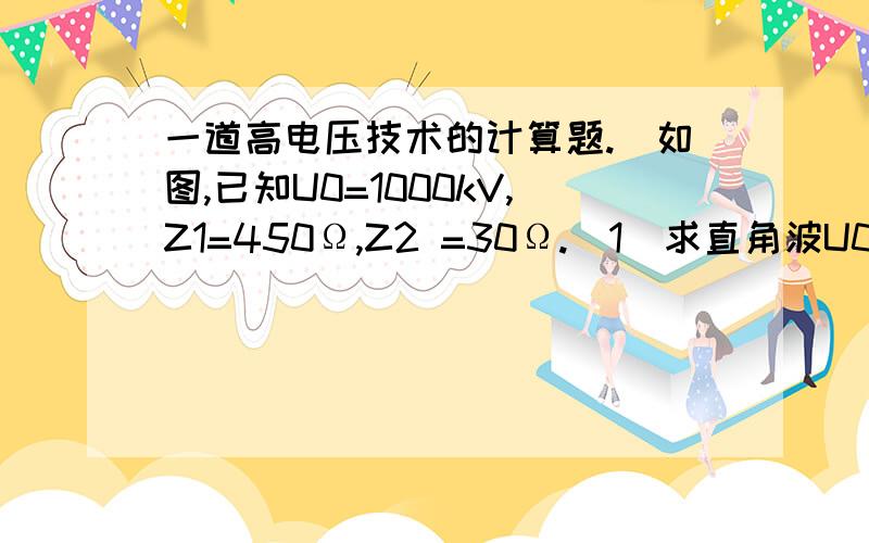 一道高电压技术的计算题.．如图,已知U0=1000kV,Z1=450Ω,Z2 =30Ω.（1）求直角波U0经过A点以后的折射、反射电压值.（2）如果在A点串联一个电感L,求直角波U0通过电感L 之后的折、反射电压的稳态值