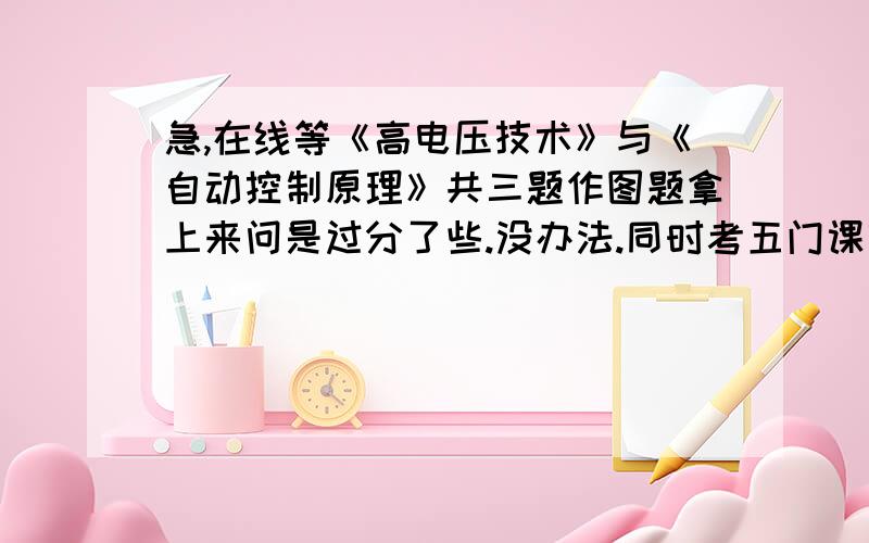 急,在线等《高电压技术》与《自动控制原理》共三题作图题拿上来问是过分了些.没办法.同时考五门课呢.能做一题是一题,拜谢大侠啦.计算题1、\x05如图所示(没画好,线是相连的,无间断),已知