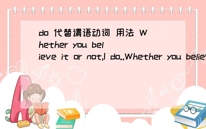 do 代替谓语动词 用法 Whether you believe it or not,I do..Whether you believe it or not,I believe it.这个句子,结构我是明白了,I do 我明白 do 是 代替了动词,那这里算是 整个代替 believe it 还是说 只代替 believe?