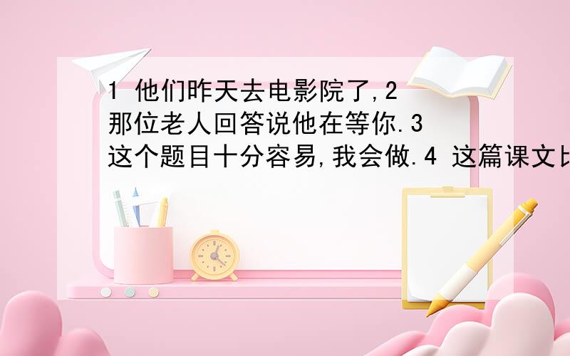 1 他们昨天去电影院了,2 那位老人回答说他在等你.3 这个题目十分容易,我会做.4 这篇课文比上一篇容易.5 这把刀是我见过最快的刀.