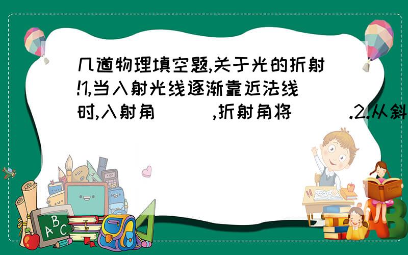 几道物理填空题,关于光的折射!1,当入射光线逐渐靠近法线时,入射角___,折射角将___.2.从斜方向看玻璃台底下的照片时,看到的照片位置比照片的实际位置偏___(选填