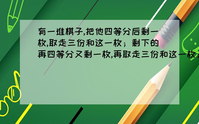 有一堆棋子,把他四等分后剩一枚,取走三份和这一枚；剩下的再四等分又剩一枚,再取走三份和这一枚；剩下的再四等分又剩一枚,原来至少有多少枚棋子?