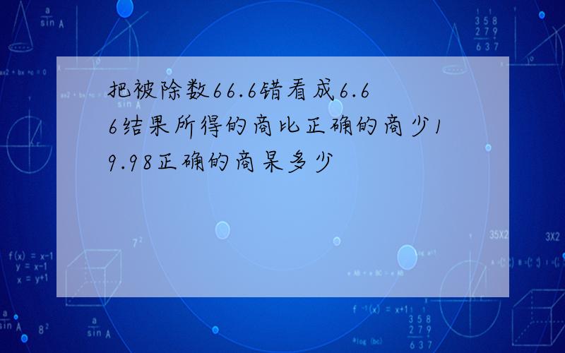 把被除数66.6错看成6.66结果所得的商比正确的商少19.98正确的商杲多少