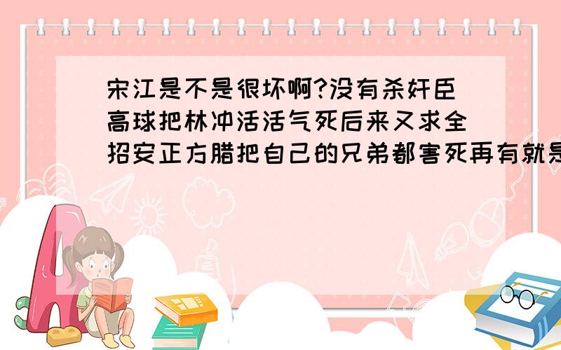 宋江是不是很坏啊?没有杀奸臣高球把林冲活活气死后来又求全招安正方腊把自己的兄弟都害死再有就是非常照顾那个忠狗李逵,李逵杀人如麻尤其是杀手无寸铁的老百姓,几乎是一斧子一个,而