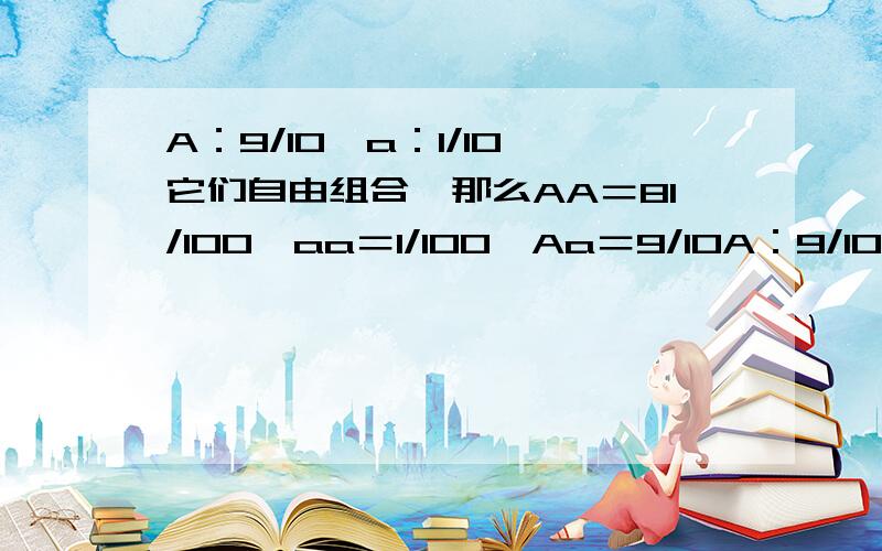 A：9/10,a：1/10,它们自由组合,那么AA＝81/100,aa＝1/100,Aa＝9/10A：9/10,a：1/10它们自由组合那么AA＝9/10×9/10＝81/100aa＝1/10×1/10＝1/100Aa＝9/10×1/10＝9/10如果对的话,为什么全部加起来不会等于1?如果错