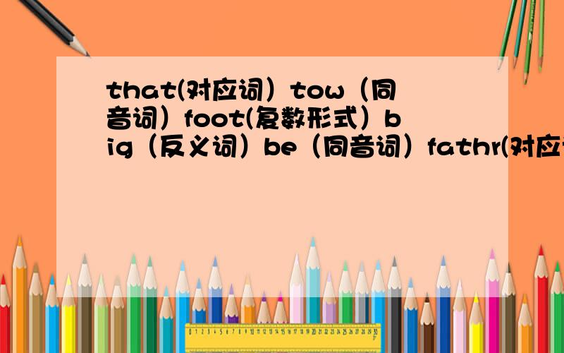 that(对应词）tow（同音词）foot(复数形式）big（反义词）be（同音词）fathr(对应词）girl（对应词）what is(缩写形式）