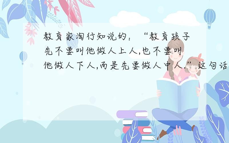 教育家淘行知说的：“教育孩子先不要叫他做人上人,也不要叫他做人下人,而是先要做人中人.”这句话的原以前好象分析过,现在忘了,但我知道一点,这个中庸的想法是想让孩子从小不要感觉