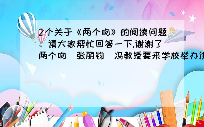 2个关于《两个吻》的阅读问题、请大家帮忙回答一下,谢谢了两个吻（张丽钧）冯教授要来学校举办讲座了!狂热的大学生们奔走相告.在他们心中,那是需仰视才见的大师级人物啊!有幸亲耳聆