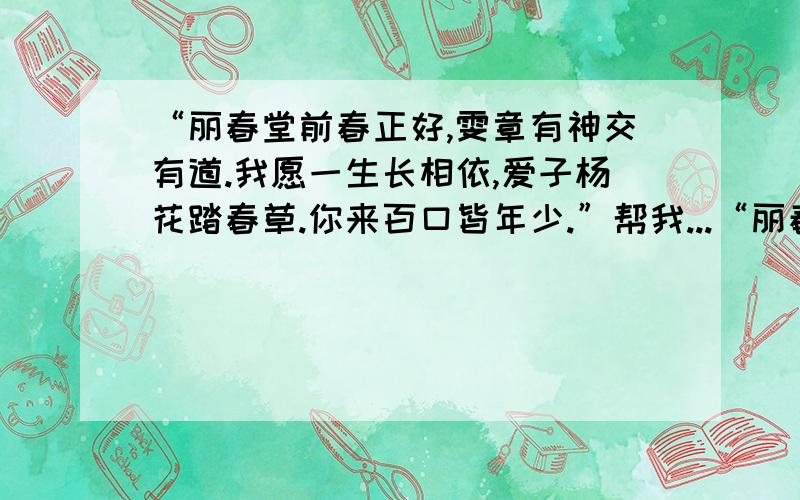 “丽春堂前春正好,雯章有神交有道.我愿一生长相依,爱子杨花踏春草.你来百口皆年少.”帮我...“丽春堂前春正好,雯章有神交有道.我愿一生长相依,爱子杨花踏春草.你来百口皆年少.”帮我翻