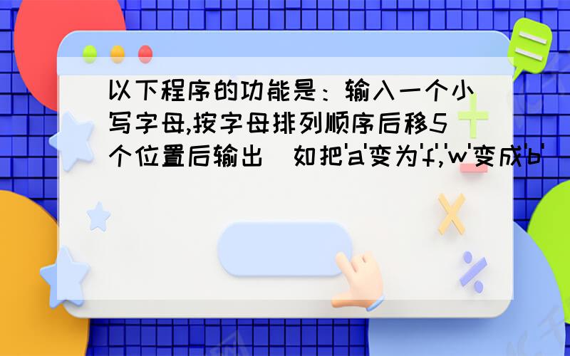 以下程序的功能是：输入一个小写字母,按字母排列顺序后移5个位置后输出（如把'a'变为'f','w'变成'b'）.#include 