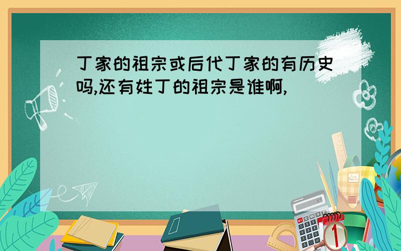 丁家的祖宗或后代丁家的有历史吗,还有姓丁的祖宗是谁啊,