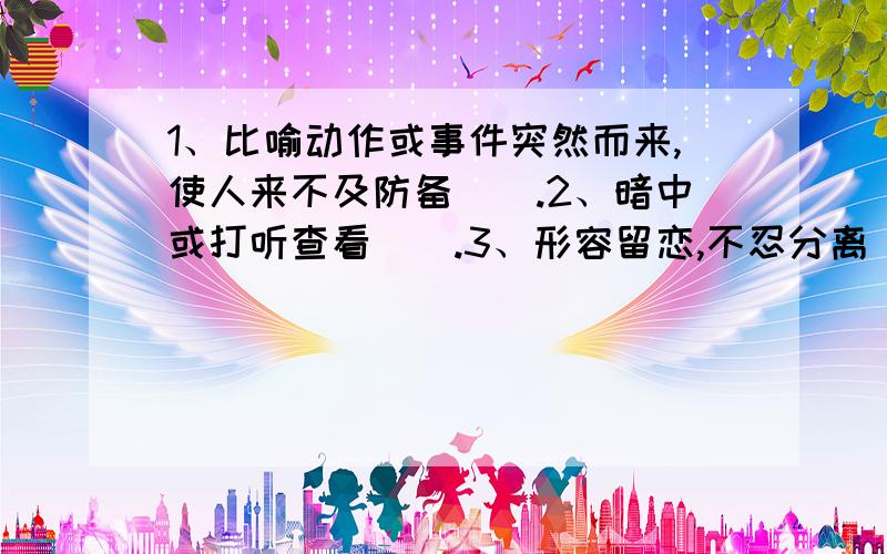 1、比喻动作或事件突然而来,使人来不及防备（）.2、暗中或打听查看（）.3、形容留恋,不忍分离（）