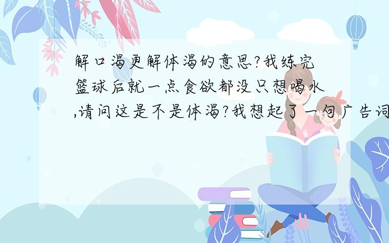 解口渴更解体渴的意思?我练完篮球后就一点食欲都没只想喝水,请问这是不是体渴?我想起了一句广告词：佳得乐`解口渴更解体渴!谁能告诉下