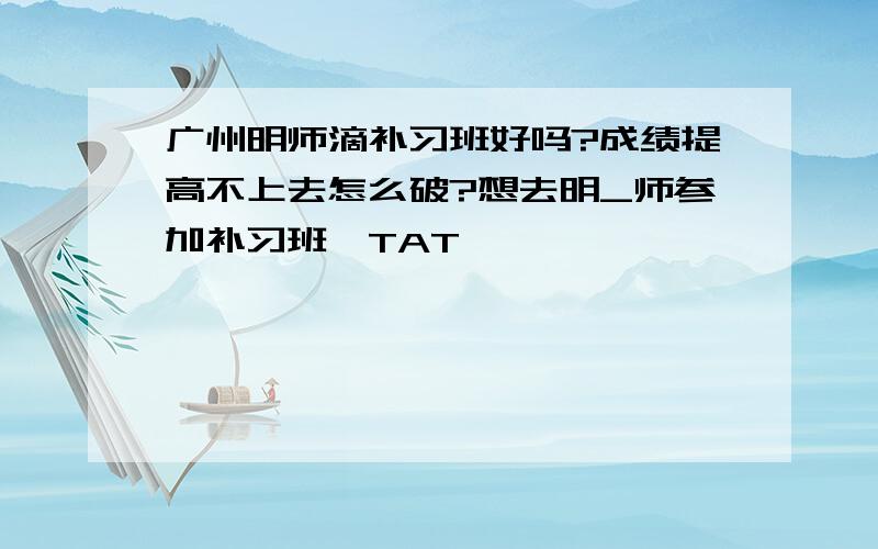 广州明师滴补习班好吗?成绩提高不上去怎么破?想去明_师参加补习班,TAT