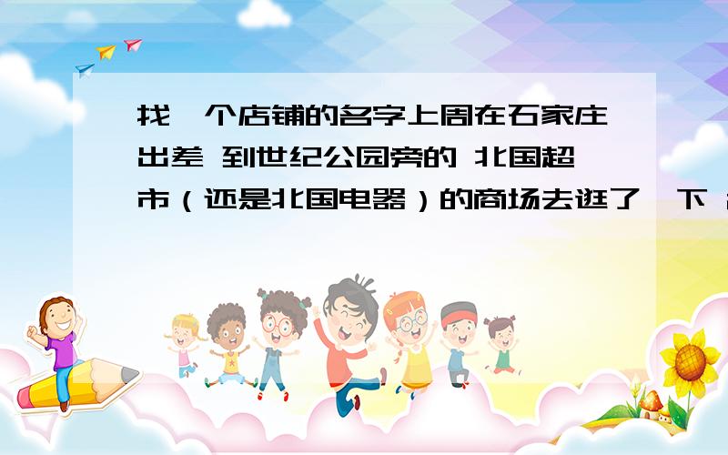 找一个店铺的名字上周在石家庄出差 到世纪公园旁的 北国超市（还是北国电器）的商场去逛了一下 2楼有一家 卖军迷绿色风格的衣服店铺 但记不住名字了 不知道叫什么牌子.有朋友知道吗.