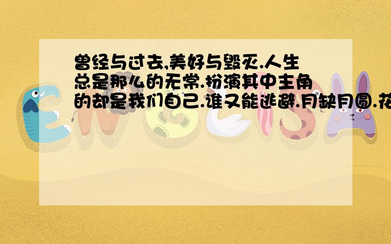 曾经与过去,美好与毁灭.人生总是那么的无常.扮演其中主角的却是我们自己.谁又能逃避.月缺月圆.花开花落.人暮鼓晨钟,夕阳西下,蹒跚步履,银发满卷.幸福离我们是这样的短暂而快乐.我们一