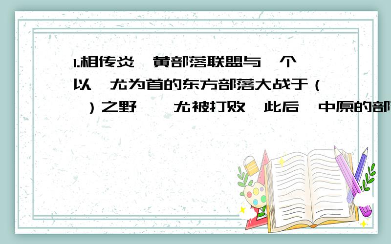 1.相传炎、黄部落联盟与一个以蚩尤为首的东方部落大战于（ ）之野,蚩尤被打败,此后,中原的部落就推举（ ）为部落联盟首领,他们不断发展壮大,逐渐成为后来（ ）族的主干.2.古代（ ）衰