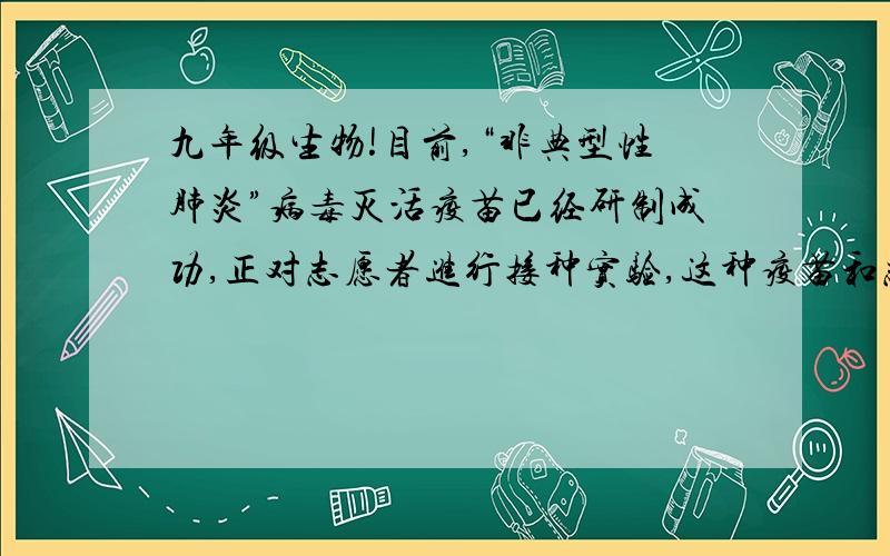 九年级生物!目前,“非典型性肺炎”病毒灭活疫苗已经研制成功,正对志愿者进行接种实验,这种疫苗和志愿者体内发生的免疫反应类型分别是  A、抗原,非特异性免疫 B、抗体,非特异性免疫  C