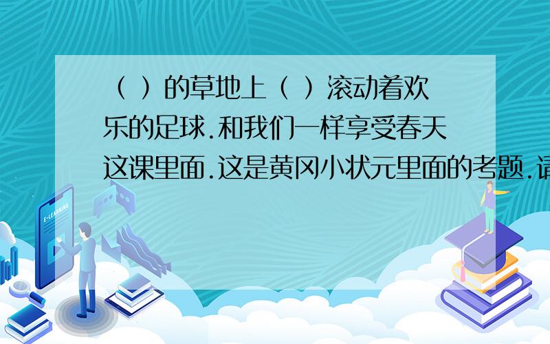 （ ）的草地上（ ）滚动着欢乐的足球.和我们一样享受春天这课里面.这是黄冈小状元里面的考题.请%>_