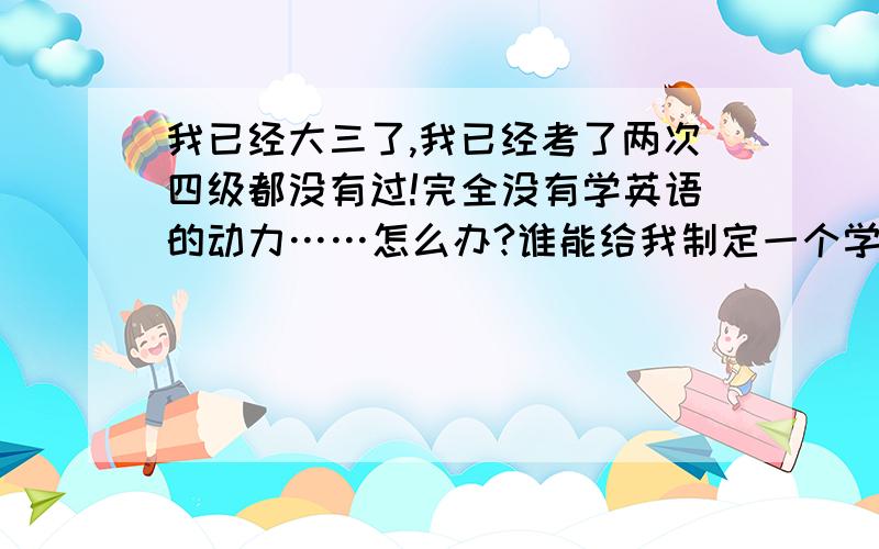 我已经大三了,我已经考了两次四级都没有过!完全没有学英语的动力……怎么办?谁能给我制定一个学英语的计划呀!我还打算考雅思呢,现在连四级都没有过,太惭愧了!