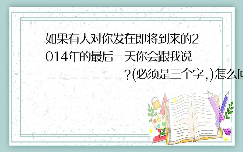 如果有人对你发在即将到来的2014年的最后一天你会跟我说_______?(必须是三个字,)怎么回答啊