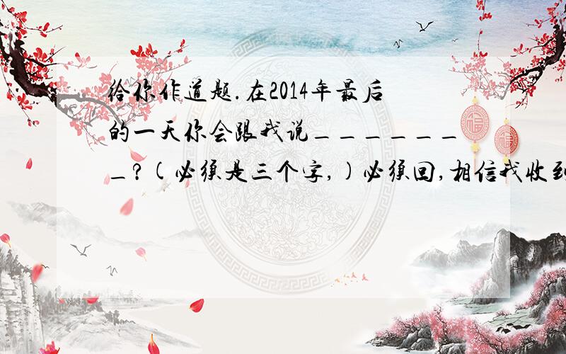 给你作道题.在2014年最后的一天你会跟我说_______?(必须是三个字,)必须回,相信我收到很多不同的答案.😂😂