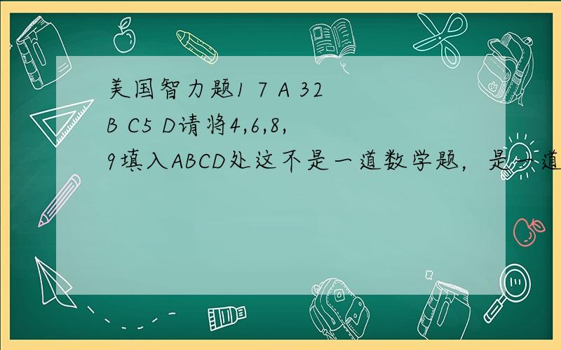 美国智力题1 7 A 32 B C5 D请将4,6,8,9填入ABCD处这不是一道数学题，是一道智力题不要用数学做123楼的都不对