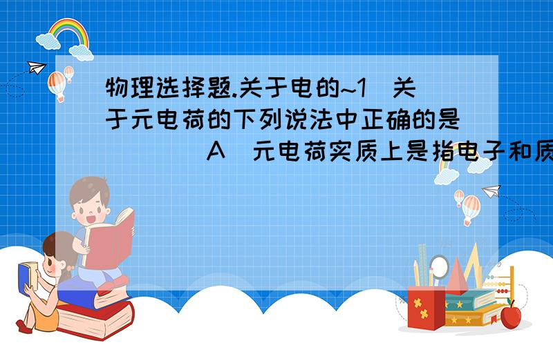 物理选择题.关于电的~1．关于元电荷的下列说法中正确的是(　　)A．元电荷实质上是指电子和质子本身B．所有带电体的电荷量一定等于元电荷的整数倍C．元电荷的数值通常取作e＝1.6×10－19