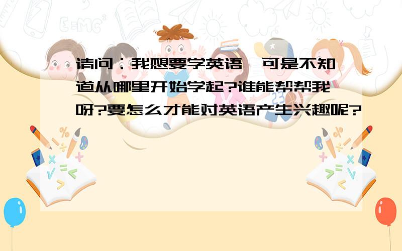 请问：我想要学英语,可是不知道从哪里开始学起?谁能帮帮我呀?要怎么才能对英语产生兴趣呢?